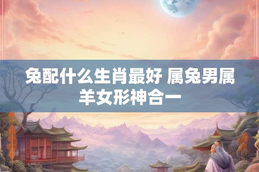 兔配什么生肖最好 属兔男属羊女形神合一