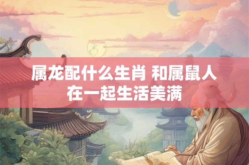 属龙配什么生肖 和属鼠人在一起生活美满