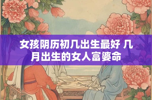 女孩阴历初几出生最好 几月出生的女人富婆命 女孩阴历初几出生最好 几月出生的女人富婆命