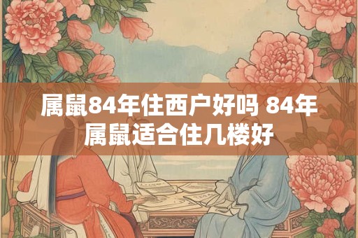 属鼠84年住西户好吗 84年属鼠适合住几楼好