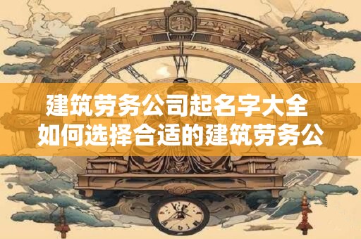 建筑劳务公司起名字大全 如何选择合适的建筑劳务公司名称
