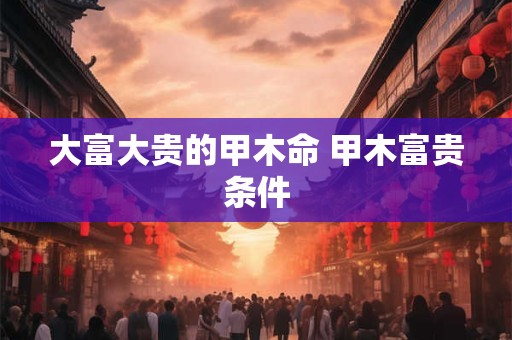 大富大贵的甲木命 甲木富贵条件