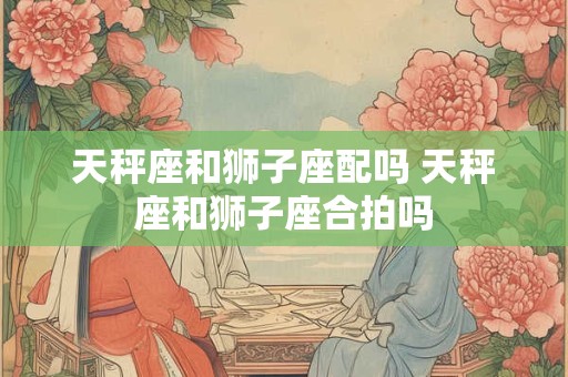 天秤座和狮子座配吗 天秤座和狮子座合拍吗