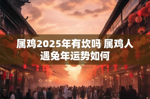 属鸡2025年有坎吗 属鸡人遇兔年运势如何