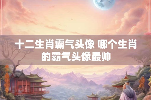 十二生肖霸气头像 哪个生肖的霸气头像最帅