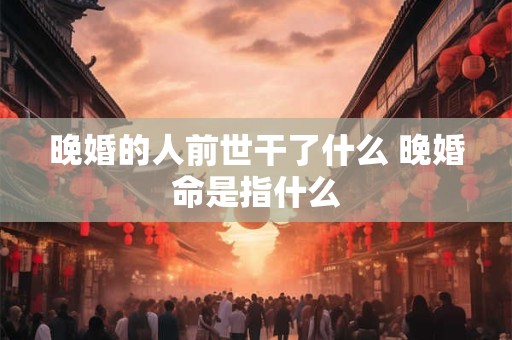 晚婚的人前世干了什么 晚婚命是指什么 晚婚的人前世干了什么 晚婚命是指什么