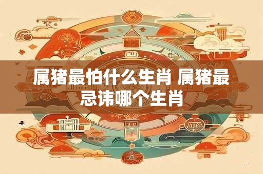 属猪最怕什么生肖 属猪最忌讳哪个生肖