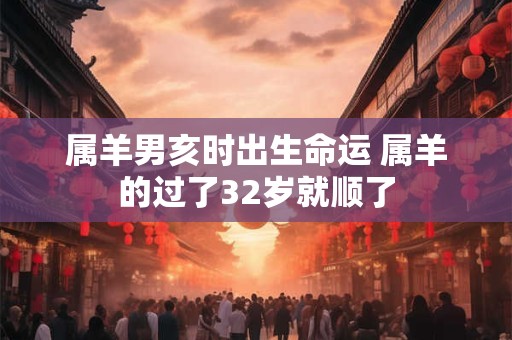 属羊男亥时出生命运 属羊的过了32岁就顺了