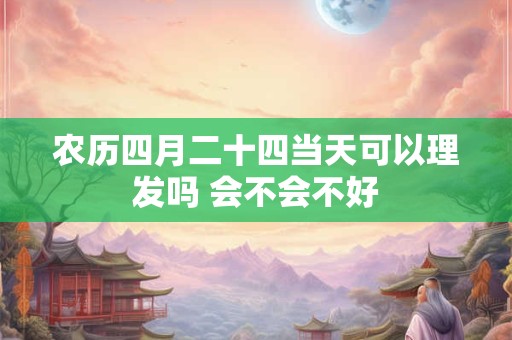 农历四月二十四当天可以理发吗 会不会不好