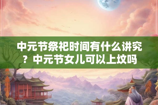 中元节祭祀时间有什么讲究？中元节女儿可以上坟吗