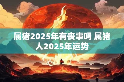 属猪2025年有丧事吗 属猪人2025年运势 属猪2025年有丧事吗 属猪人2025年运势