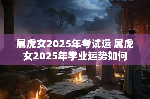属虎女2025年考试运 属虎女2025年学业运势如何