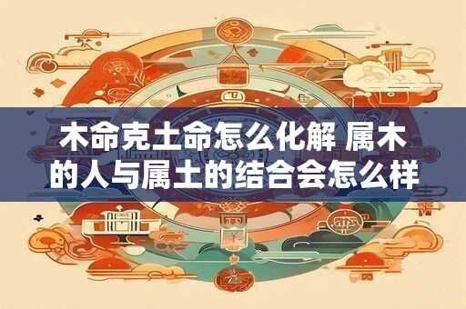 木命克土命怎么化解 属木的人与属土的结合会怎么样 木命克土命怎么化解 属木的人与属土的结合会怎么样