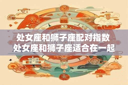 处女座和狮子座配对指数 处女座和狮子座适合在一起吗 处女座和狮子座配对指数 处女座和狮子座适合在一起吗