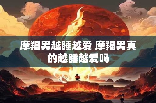 摩羯男越睡越爱 摩羯男真的越睡越爱吗