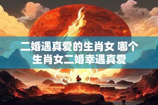 二婚遇真爱的生肖女 哪个生肖女二婚幸遇真爱