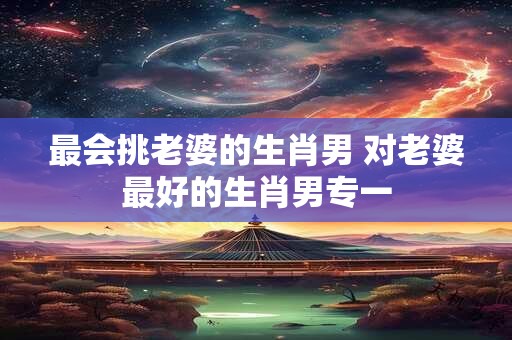 最会挑老婆的生肖男 对老婆最好的生肖男专一