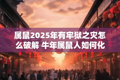 属鼠2025年有牢狱之灾怎么破解 牛年属鼠人如何化解灾难