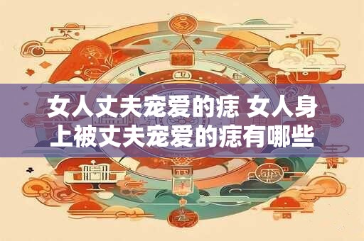 女人丈夫宠爱的痣 女人身上被丈夫宠爱的痣有哪些