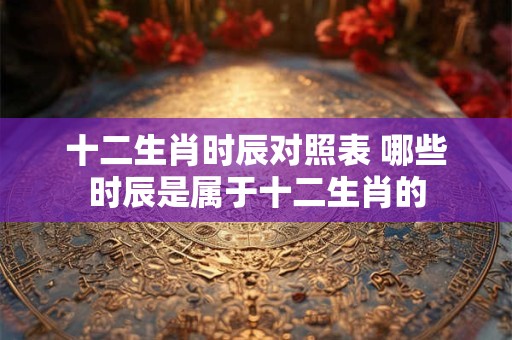 十二生肖时辰对照表 哪些时辰是属于十二生肖的