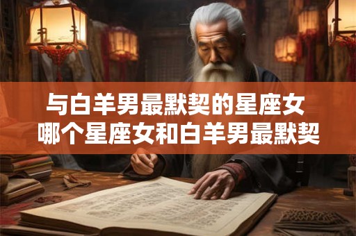 与白羊男最默契的星座女 哪个星座女和白羊男最默契