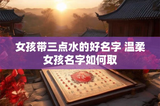 女孩带三点水的好名字 温柔女孩名字如何取