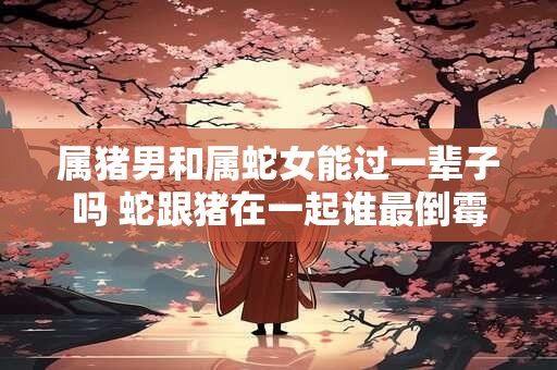 属猪男和属蛇女能过一辈子吗 蛇跟猪在一起谁最倒霉