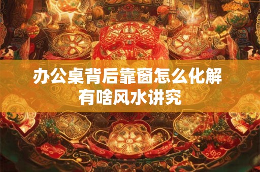 办公桌背后靠窗怎么化解 有啥风水讲究