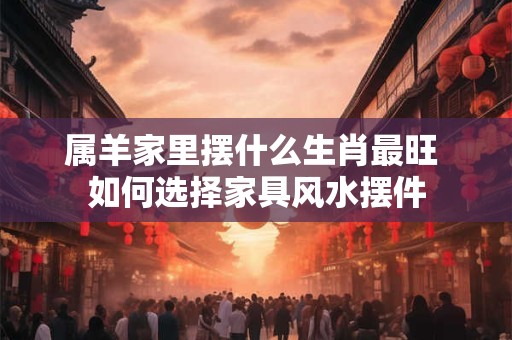 属羊家里摆什么生肖最旺 如何选择家具风水摆件 属羊家里摆什么生肖最旺 如何选择家具风水摆件