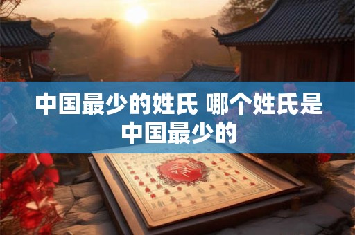 中国最少的姓氏 哪个姓氏是中国最少的