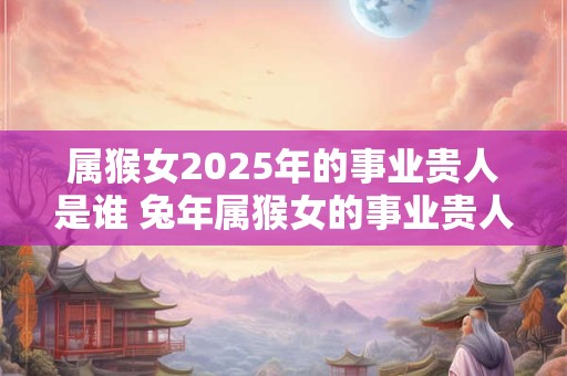 属猴女2025年的事业贵人是谁 兔年属猴女的事业贵人