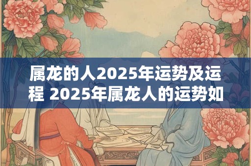 属龙的人2025年运势及运程 2025年属龙人的运势如何