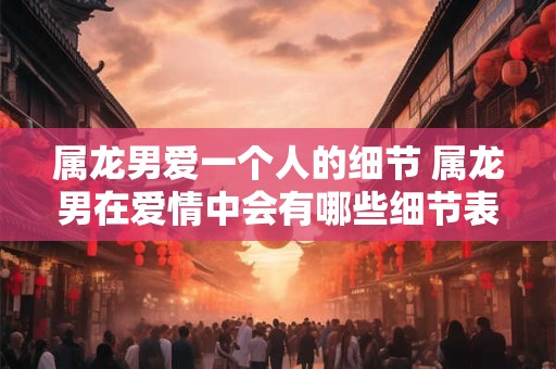 属龙男爱一个人的细节 属龙男在爱情中会有哪些细节表现呢