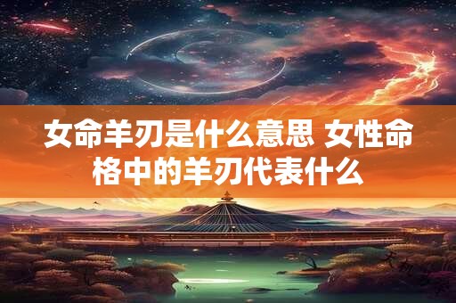 女命羊刃是什么意思 女性命格中的羊刃代表什么