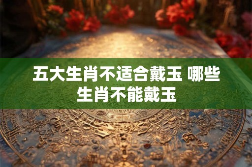 五大生肖不适合戴玉 哪些生肖不能戴玉