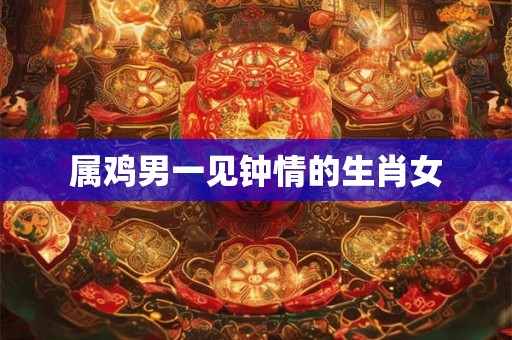 属鸡男一见钟情的生肖女