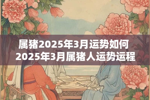 属猪2025年3月运势如何 2025年3月属猪人运势运程详解 属猪2025年3月运势如何 2025年3月属猪人运势运程详解