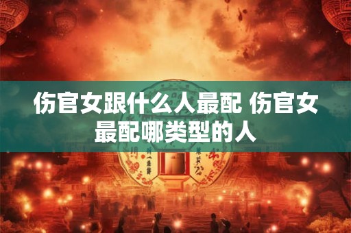 伤官女跟什么人最配 伤官女最配哪类型的人 伤官女跟什么人最配 伤官女最配哪类型的人