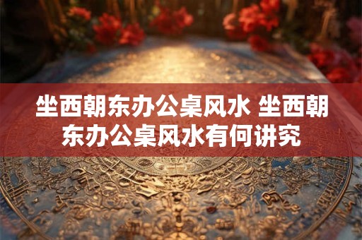 坐西朝东办公桌风水 坐西朝东办公桌风水有何讲究
