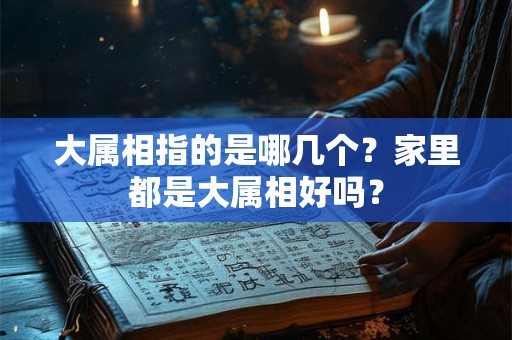 大属相指的是哪几个?家里都是大属相好吗? 大属相指的是哪几个?家里都是大属相好吗?