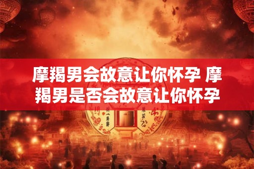 摩羯男会故意让你怀孕 摩羯男是否会故意让你怀孕