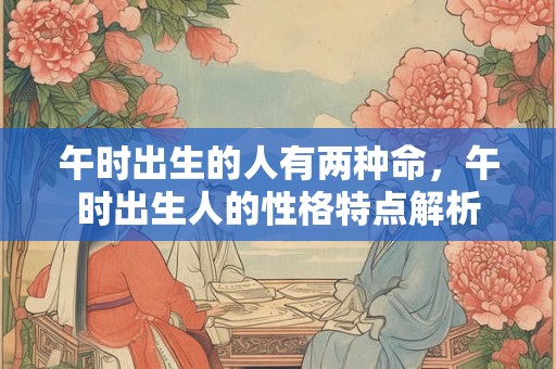 午时出生的人有两种命,午时出生人的性格特点解析 午时出生的人有两种命,午时出生人的性格特点解析
