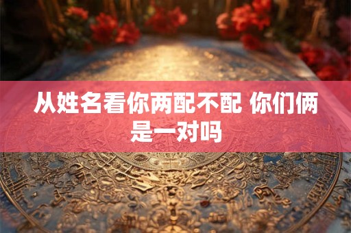 从姓名看你两配不配 你们俩是一对吗 从姓名看你两配不配 你们俩是一对吗