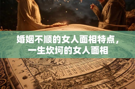 婚姻不顺的女人面相特点,一生坎坷的女人面相 婚姻不顺的女人面相特点,一生坎坷的女人面相