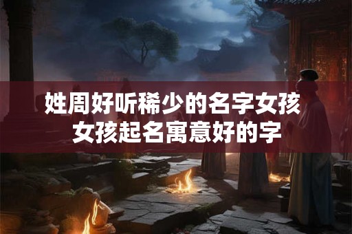 姓周好听稀少的名字女孩 女孩起名寓意好的字