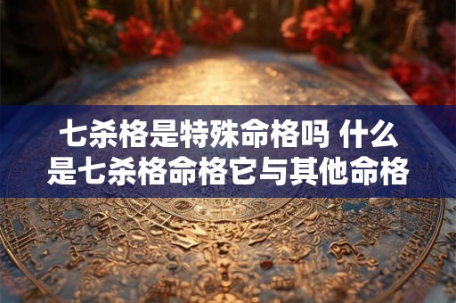 七杀格是特殊命格吗 什么是七杀格命格它与其他命格有何不同