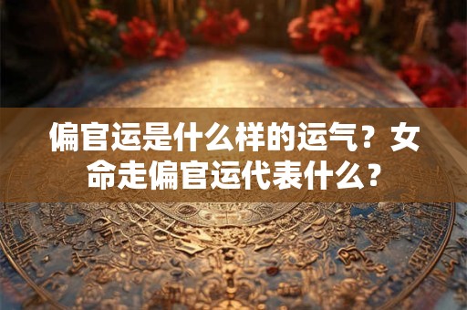 偏官运是什么样的运气？女命走偏官运代表什么？
