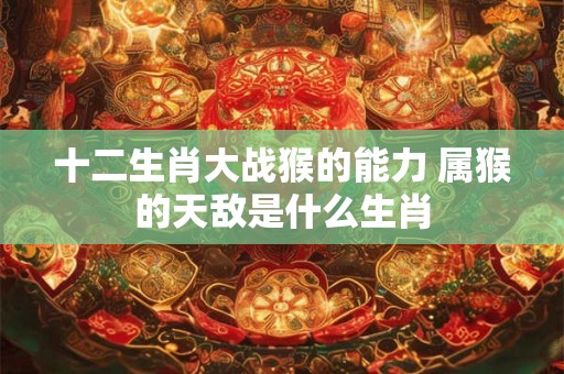 十二生肖大战猴的能力 属猴的天敌是什么生肖