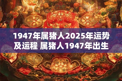 1947年属猪人2025年运势及运程 属猪人1947年出生的2025年运势和运程如何