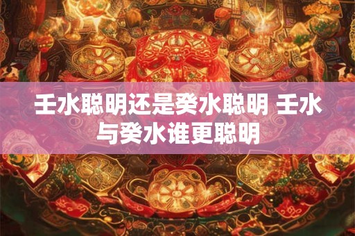 壬水聪明还是癸水聪明 壬水与癸水谁更聪明